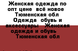 Женская одежда по опт цене, всё новое - Тюменская обл. Одежда, обувь и аксессуары » Женская одежда и обувь   . Тюменская обл.